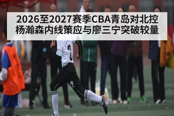 2026至2027赛季CBA青岛对北控杨瀚森内线策应与廖三宁突破较量